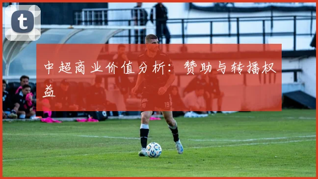 中超商业价值分析：赞助与转播权益