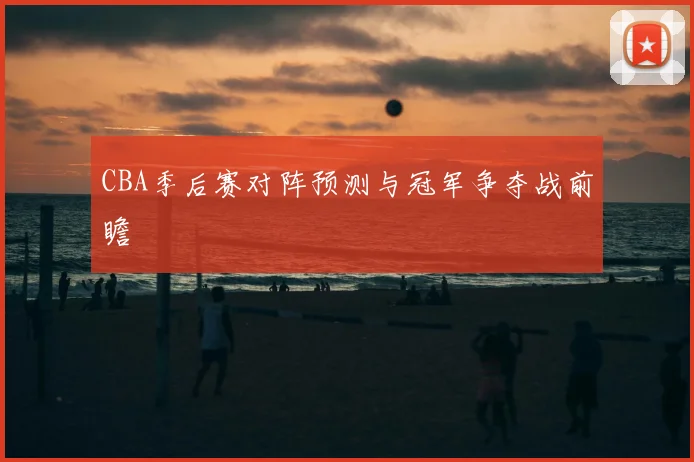 CBA季后赛对阵预测与冠军争夺战前瞻