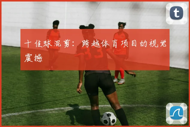 十佳球混剪:跨越体育项目的视觉震撼