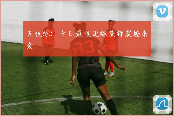 五佳球：今日最佳进球集锦震撼来袭