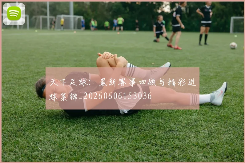 天下足球:最新赛事回顾与精彩进球集锦_20260606153036