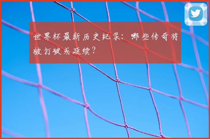 世界杯最新历史纪录：哪些传奇将被打破或延续？