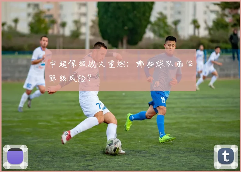 中超保级战火重燃:哪些球队面临降级风险?