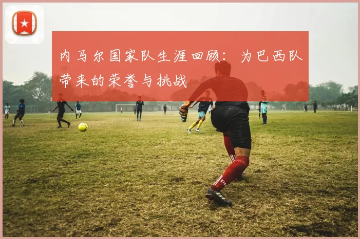 内马尔国家队生涯回顾:为巴西队带来的荣誉与挑战