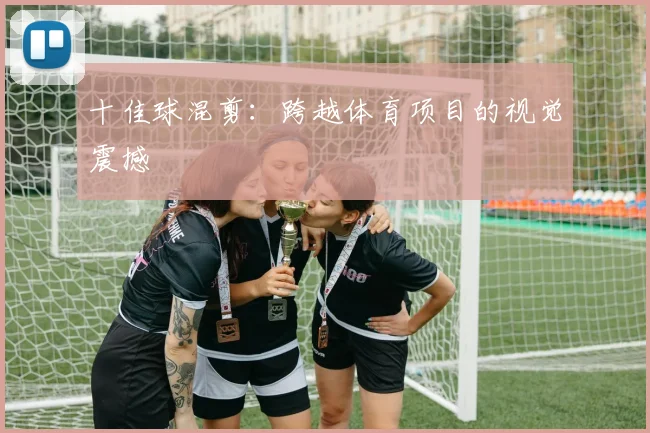 十佳球混剪：跨越体育项目的视觉震撼