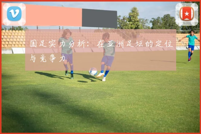 国足实力分析:在亚洲足坛的定位与竞争力