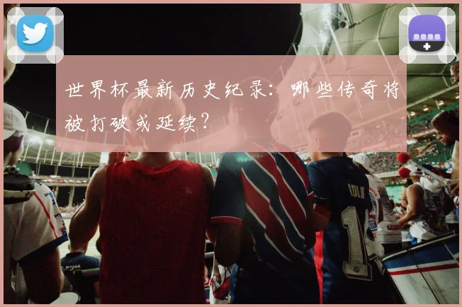 世界杯最新历史纪录:哪些传奇将被打破或延续?