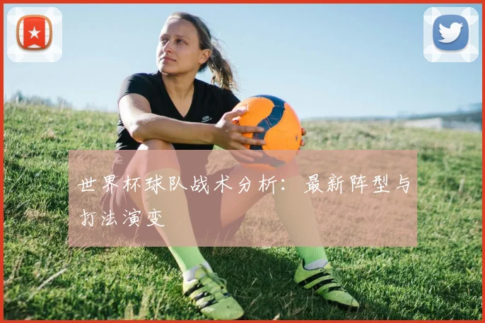 世界杯球队战术分析：最新阵型与打法演变