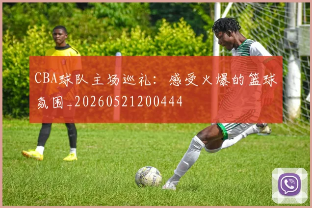 CBA球队主场巡礼:感受火爆的篮球氛围_20260521200444