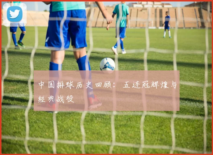 中国排球历史回顾：五连冠辉煌与经典战役