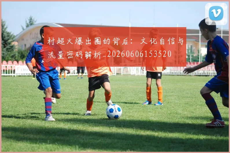 村超火爆出圈的背后：文化自信与流量密码解析_20260606153520
