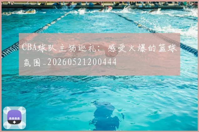 CBA球队主场巡礼：感受火爆的篮球氛围_20260521200444