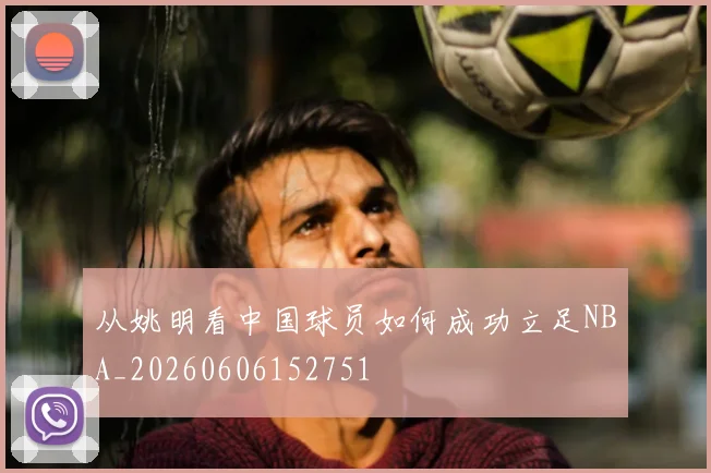 从姚明看中国球员如何成功立足NBA_20260606152751