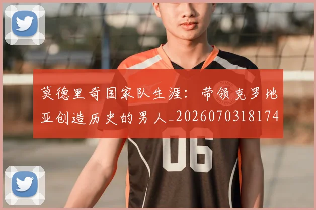 莫德里奇国家队生涯：带领克罗地亚创造历史的男人_20260703181746