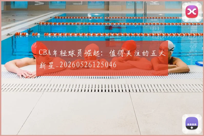 CBA年轻球员崛起：值得关注的五大新星_20260526125046